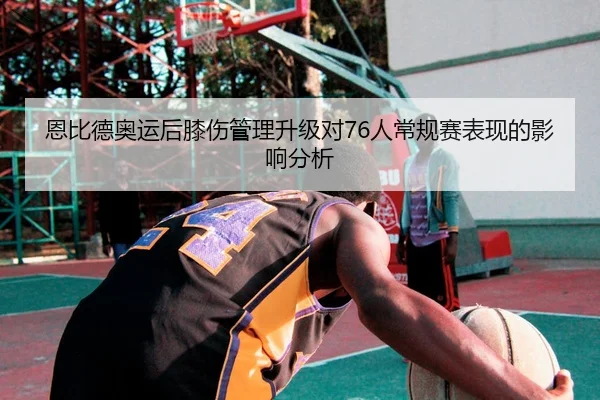 恩比德奥运后膝伤管理升级对76人常规赛表现的影响分析