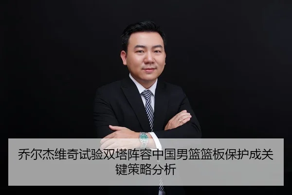 乔尔杰维奇试验双塔阵容中国男篮篮板保护成关键策略分析