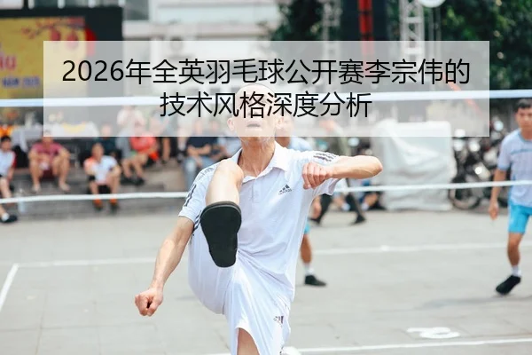 2026年全英羽毛球公开赛李宗伟的技术风格深度分析