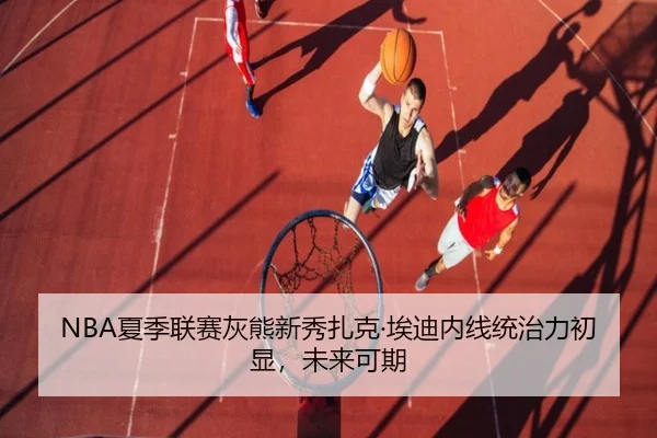 NBA夏季联赛灰熊新秀扎克·埃迪内线统治力初显，未来可期