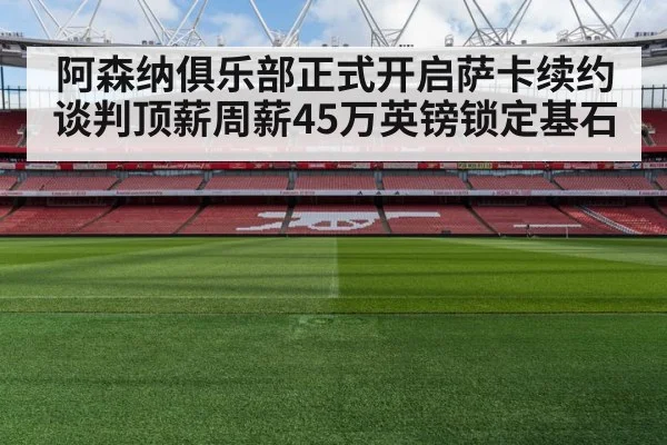 阿森纳俱乐部正式开启萨卡续约谈判顶薪周薪45万英镑锁定基石