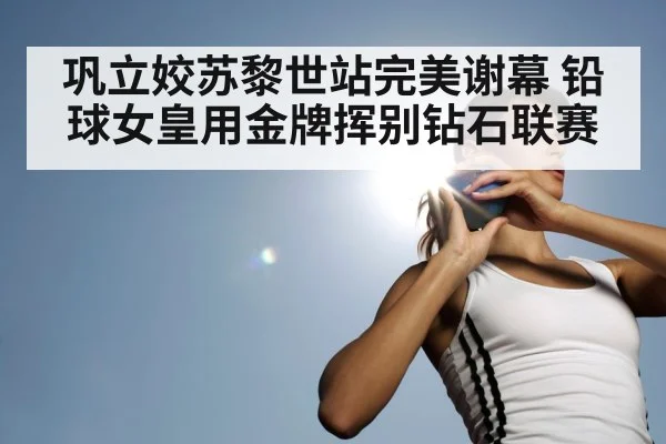 巩立姣苏黎世站完美谢幕 铅球女皇用金牌挥别钻石联赛